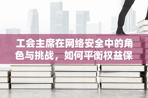 工会主席在网络安全中的角色与挑战，如何平衡权益保护与安全防护？