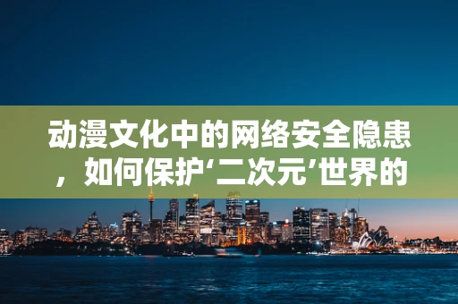动漫文化中的网络安全隐患，如何保护‘二次元’世界的纯净？