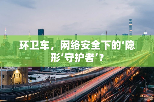 环卫车，网络安全下的‘隐形’守护者’？