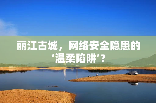 丽江古城，网络安全隐患的‘温柔陷阱’？