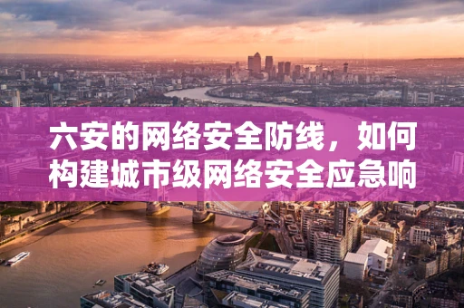 六安的网络安全防线，如何构建城市级网络安全应急响应体系？