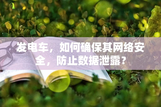 发电车，如何确保其网络安全，防止数据泄露？