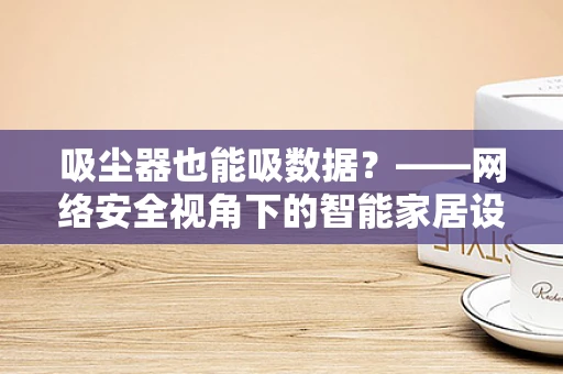吸尘器也能吸数据？——网络安全视角下的智能家居设备风险