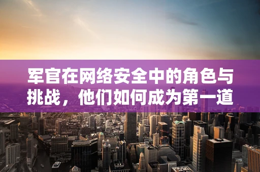 军官在网络安全中的角色与挑战，他们如何成为第一道防线？