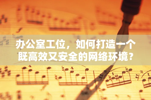 办公室工位，如何打造一个既高效又安全的网络环境？