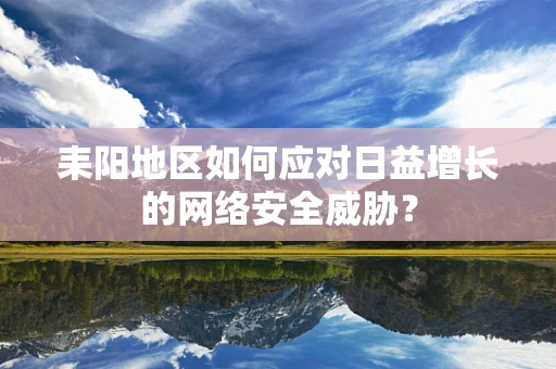 耒阳地区如何应对日益增长的网络安全威胁？