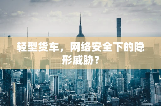 轻型货车，网络安全下的隐形威胁？