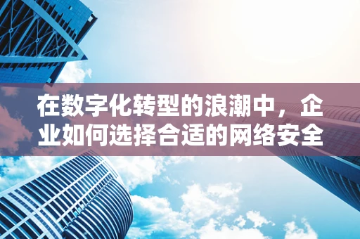 在数字化转型的浪潮中，企业如何选择合适的网络安全顾问？