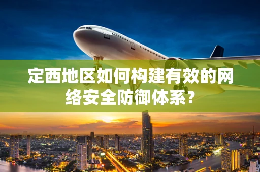 定西地区如何构建有效的网络安全防御体系？