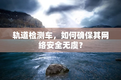 轨道检测车，如何确保其网络安全无虞？