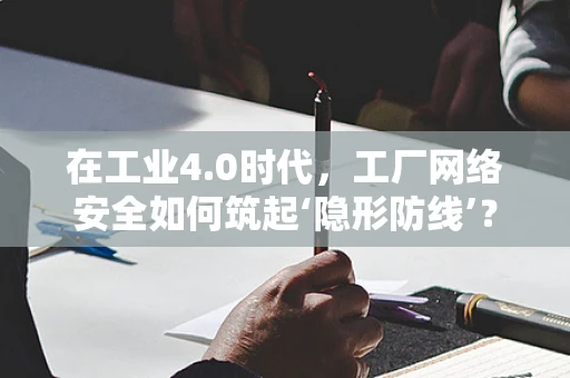 在工业4.0时代，工厂网络安全如何筑起‘隐形防线’？