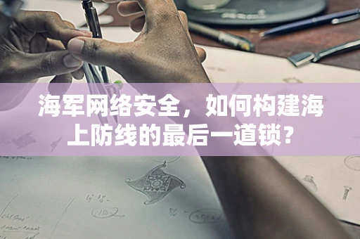 海军网络安全，如何构建海上防线的最后一道锁？