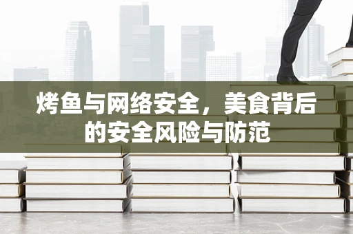 烤鱼与网络安全，美食背后的安全风险与防范