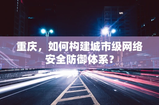 重庆，如何构建城市级网络安全防御体系？