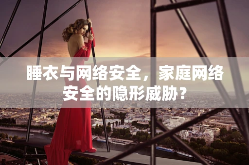 睡衣与网络安全，家庭网络安全的隐形威胁？
