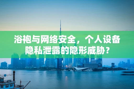 浴袍与网络安全，个人设备隐私泄露的隐形威胁？