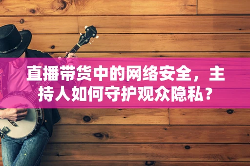 直播带货中的网络安全，主持人如何守护观众隐私？