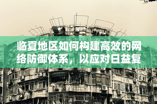 临夏地区如何构建高效的网络防御体系，以应对日益复杂的网络威胁？