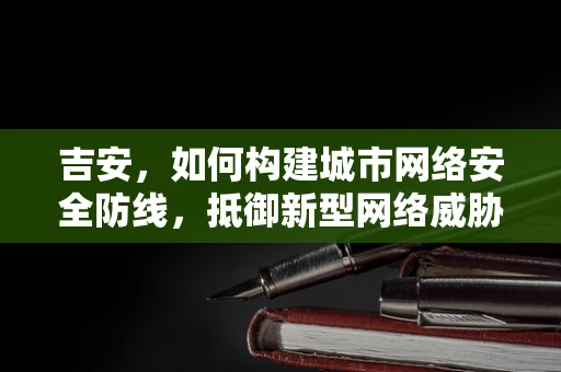 吉安，如何构建城市网络安全防线，抵御新型网络威胁？