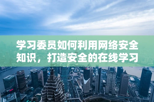 学习委员如何利用网络安全知识，打造安全的在线学习环境？