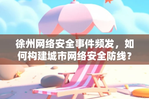 徐州网络安全事件频发，如何构建城市网络安全防线？