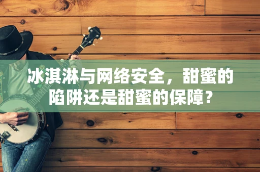 冰淇淋与网络安全，甜蜜的陷阱还是甜蜜的保障？
