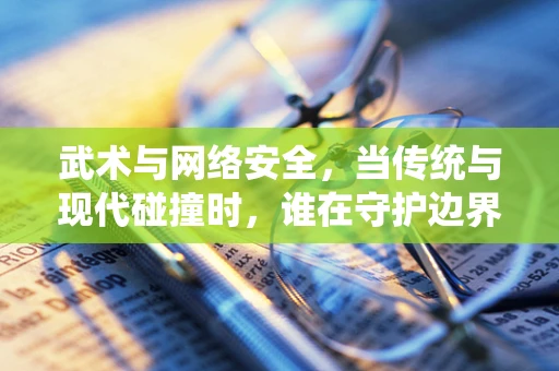 武术与网络安全，当传统与现代碰撞时，谁在守护边界？