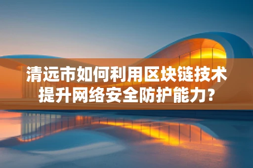 清远市如何利用区块链技术提升网络安全防护能力？