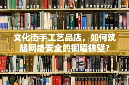 文化街手工艺品店，如何筑起网络安全的铜墙铁壁？