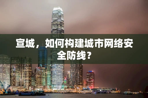 宣城，如何构建城市网络安全防线？