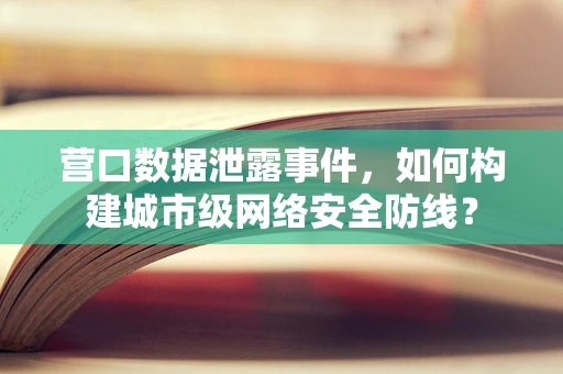 营口数据泄露事件，如何构建城市级网络安全防线？