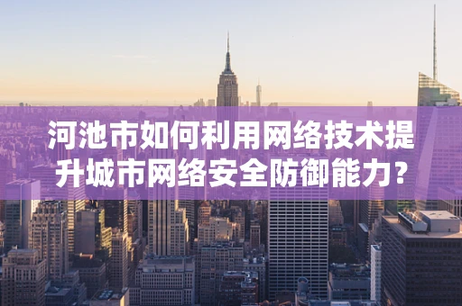 河池市如何利用网络技术提升城市网络安全防御能力？