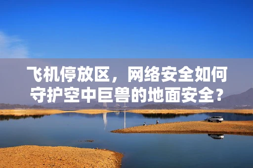 飞机停放区，网络安全如何守护空中巨兽的地面安全？