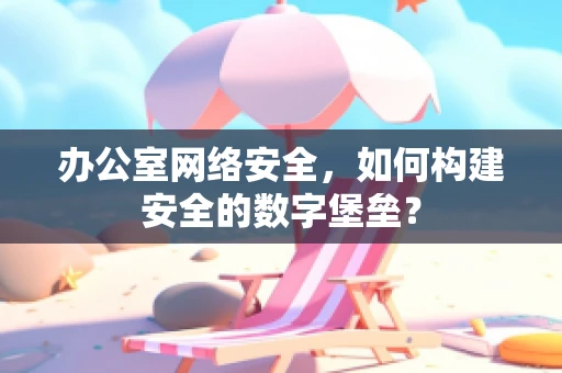 办公室网络安全，如何构建安全的数字堡垒？