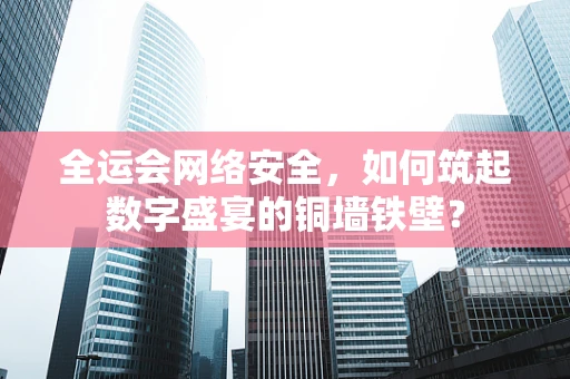 全运会网络安全，如何筑起数字盛宴的铜墙铁壁？