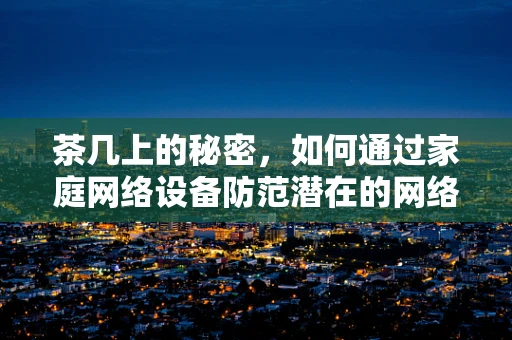 茶几上的秘密，如何通过家庭网络设备防范潜在的网络威胁？
