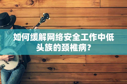 如何缓解网络安全工作中低头族的颈椎病？