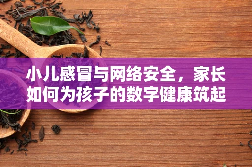 小儿感冒与网络安全，家长如何为孩子的数字健康筑起防线？