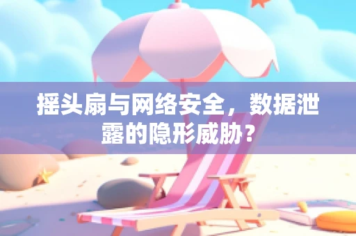 摇头扇与网络安全，数据泄露的隐形威胁？