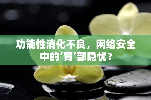 功能性消化不良，网络安全中的‘胃’部隐忧？