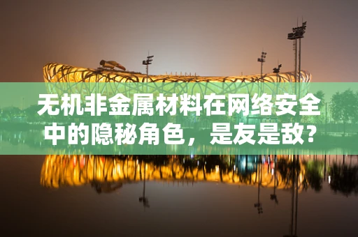无机非金属材料在网络安全中的隐秘角色，是友是敌？