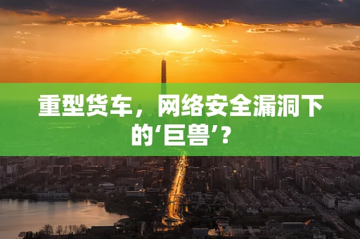 重型货车，网络安全漏洞下的‘巨兽’？