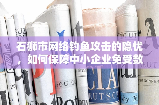 石狮市网络钓鱼攻击的隐忧，如何保障中小企业免受数字诱饵？