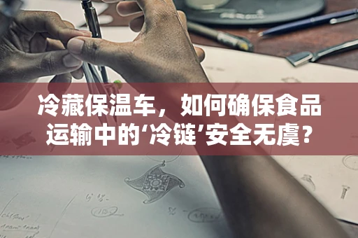 冷藏保温车，如何确保食品运输中的‘冷链’安全无虞？