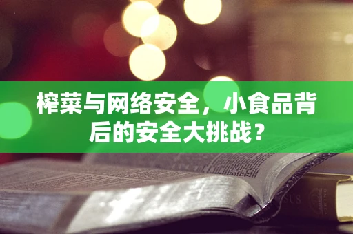 榨菜与网络安全，小食品背后的安全大挑战？