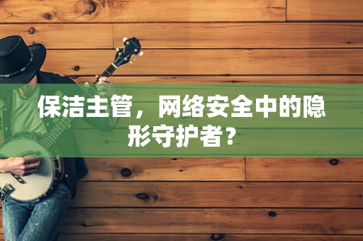 保洁主管，网络安全中的隐形守护者？
