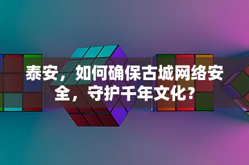 泰安，如何确保古城网络安全，守护千年文化？