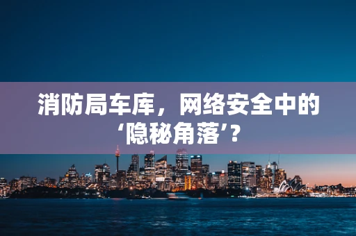 消防局车库，网络安全中的‘隐秘角落’？