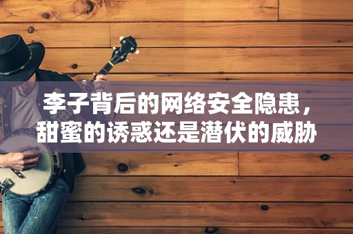 李子背后的网络安全隐患，甜蜜的诱惑还是潜伏的威胁？