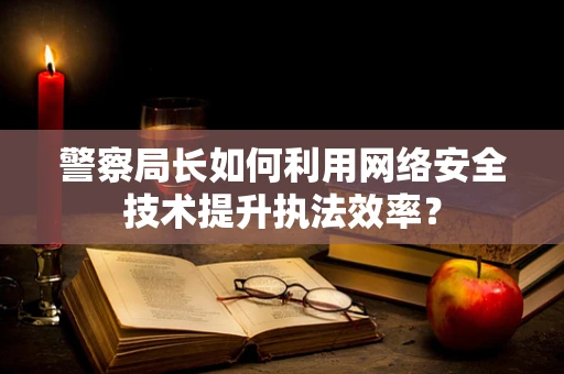 警察局长如何利用网络安全技术提升执法效率？